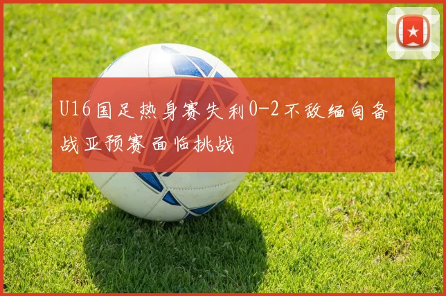 U16国足热身赛失利0-2不敌缅甸备战亚预赛面临挑战