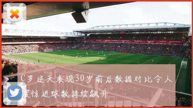 C罗逆天表现30岁前后数据对比令人震惊进球数持续飙升