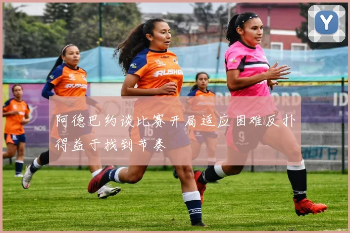 阿德巴约谈比赛开局适应困难反扑得益于找到节奏