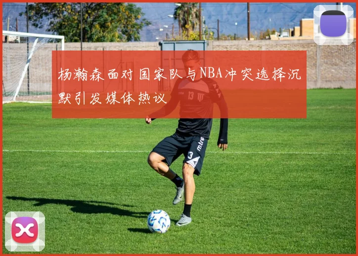 杨瀚森面对国家队与NBA冲突选择沉默引发媒体热议