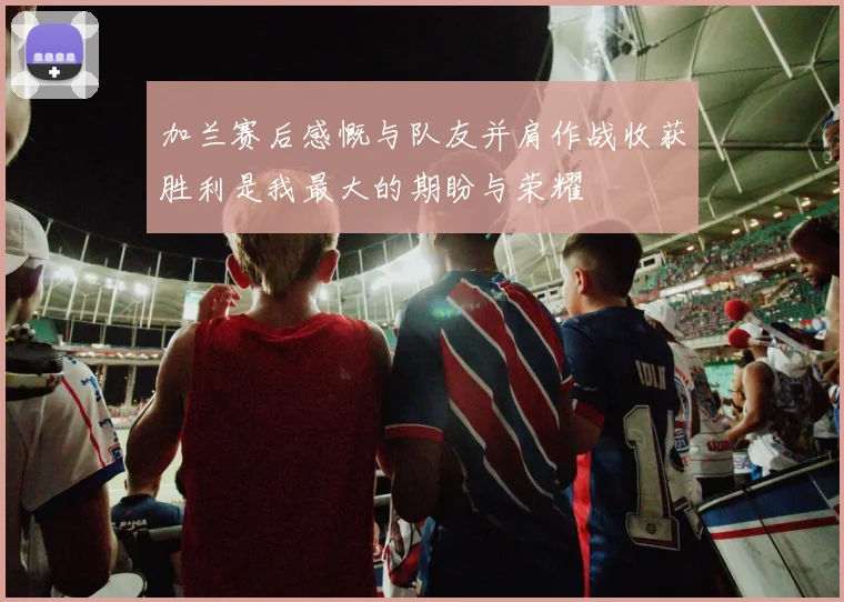 加兰赛后感慨与队友并肩作战收获胜利是我最大的期盼与荣耀