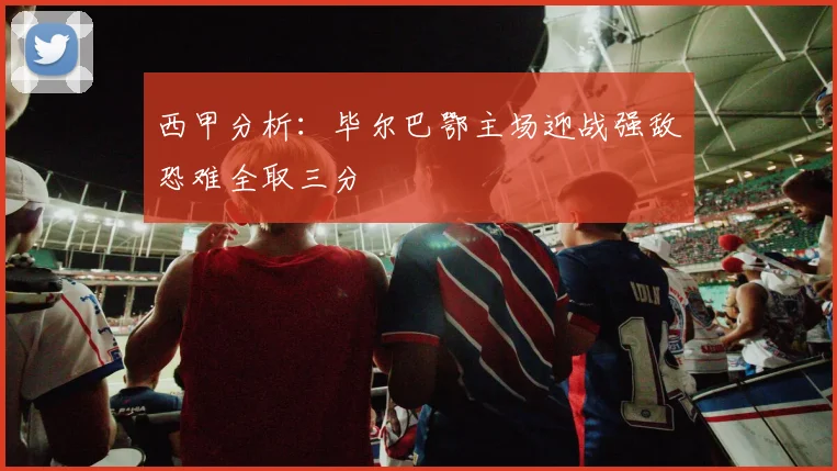 西甲分析：毕尔巴鄂主场迎战强敌恐难全取三分