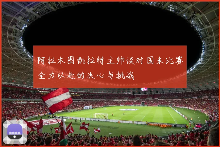 阿拉木图凯拉特主帅谈对国米比赛全力以赴的决心与挑战