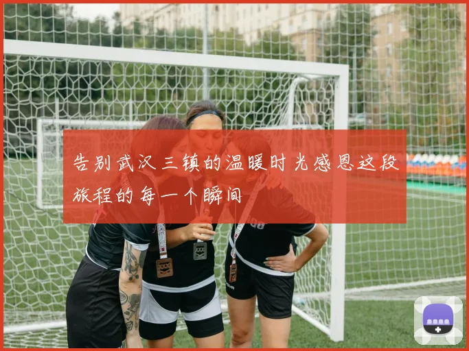 告别武汉三镇的温暖时光感恩这段旅程的每一个瞬间