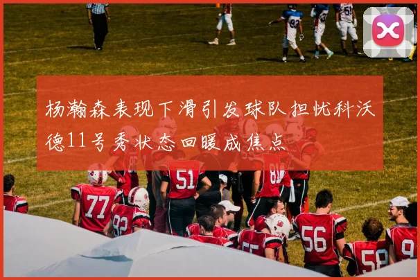 杨瀚森表现下滑引发球队担忧科沃德11号秀状态回暖成焦点