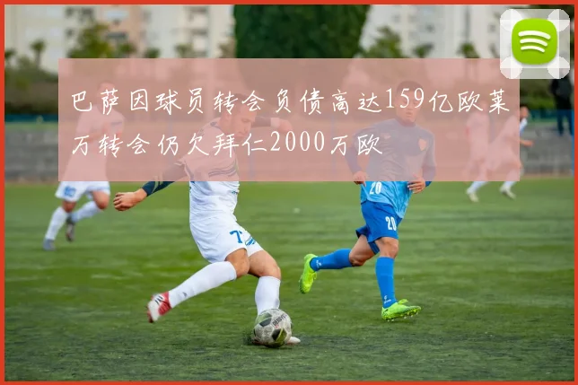 巴萨因球员转会负债高达159亿欧莱万转会仍欠拜仁2000万欧