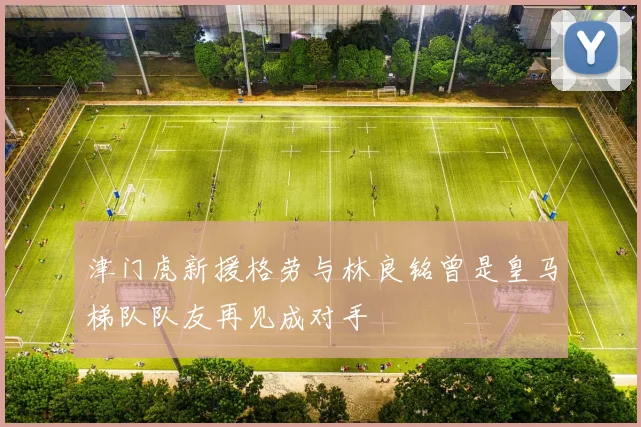 津门虎新援格劳与林良铭曾是皇马梯队队友再见成对手