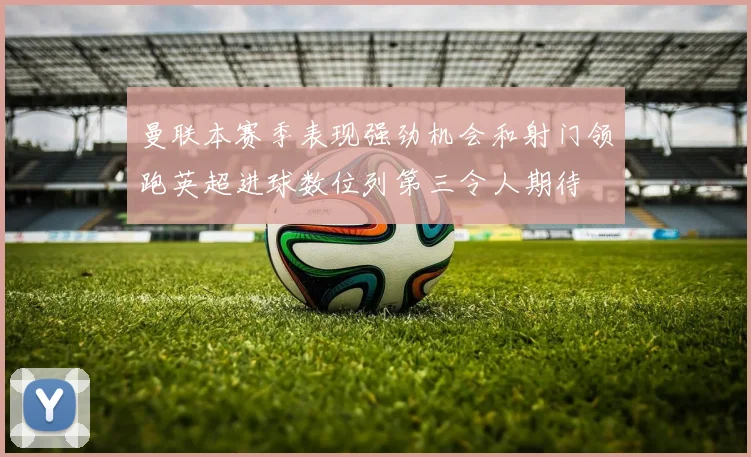 曼联本赛季表现强劲机会和射门领跑英超进球数位列第三令人期待