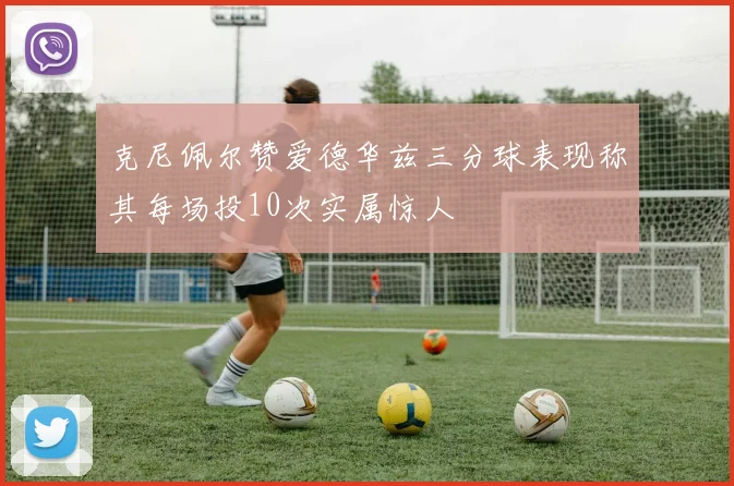 克尼佩尔赞爱德华兹三分球表现称其每场投10次实属惊人