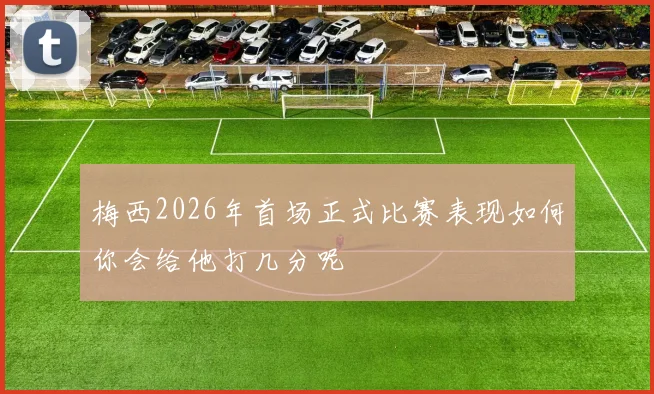 梅西2026年首场正式比赛表现如何你会给他打几分呢
