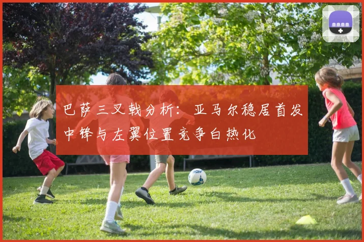 巴萨三叉戟分析：亚马尔稳居首发中锋与左翼位置竞争白热化