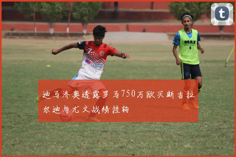 迪马济奥透露罗马750万欧买断吉拉尔迪与尤文战绩挂钩