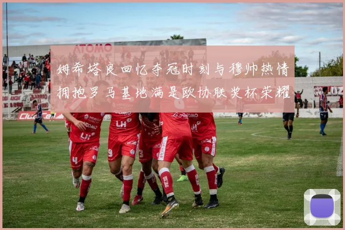 姆希塔良回忆夺冠时刻与穆帅热情拥抱罗马基地满是欧协联奖杯荣耀