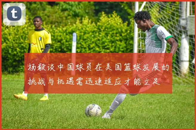 杨毅谈中国球员在美国篮球发展的挑战与机遇需迅速适应才能立足