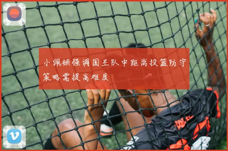 小佩顿强调国王队中距离投篮防守策略需提高难度