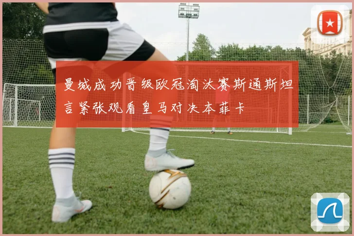 曼城成功晋级欧冠淘汰赛斯通斯坦言紧张观看皇马对决本菲卡