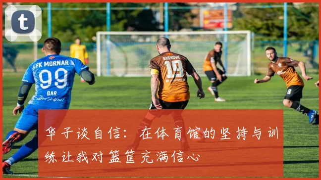 华子谈自信：在体育馆的坚持与训练让我对篮筐充满信心