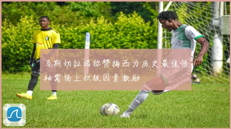 马斯切拉诺称赞梅西为历史最佳领袖需场上积极因素激励