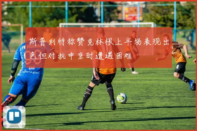 斯普利特称赞克林根上半场表现出色但对抗申京时遭遇困难
