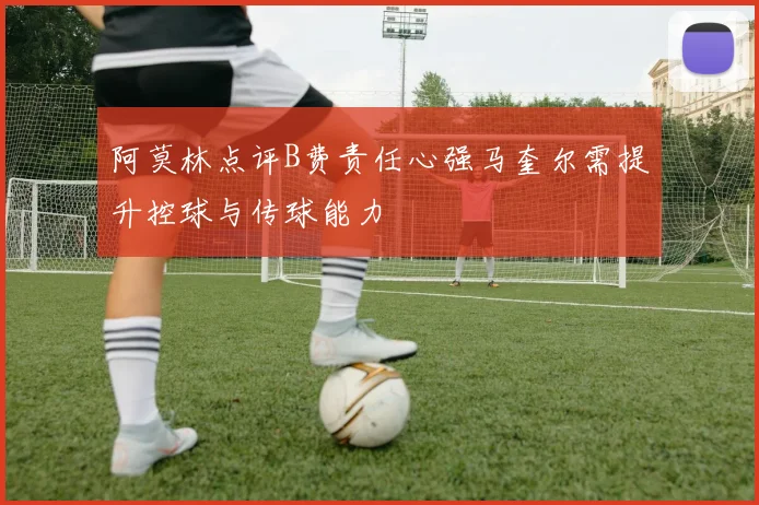 阿莫林点评B费责任心强马奎尔需提升控球与传球能力