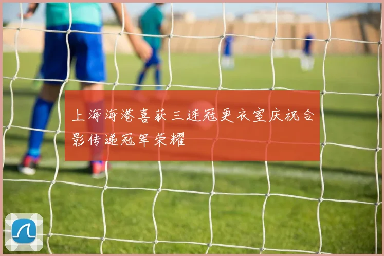 上海海港喜获三连冠更衣室庆祝合影传递冠军荣耀