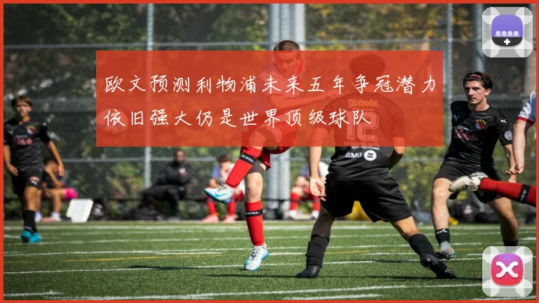 欧文预测利物浦未来五年争冠潜力依旧强大仍是世界顶级球队
