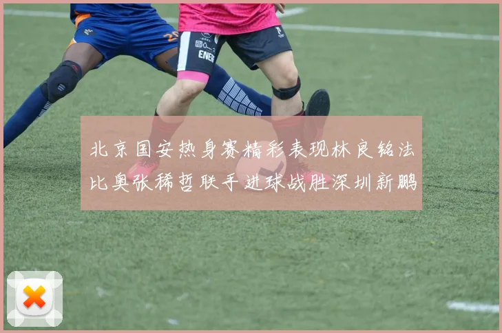 北京国安热身赛精彩表现林良铭法比奥张稀哲联手进球战胜深圳新鹏城