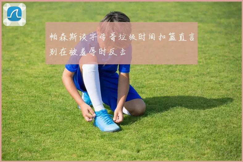 帕森斯谈字母哥垃圾时间扣篮直言别在被羞辱时反击