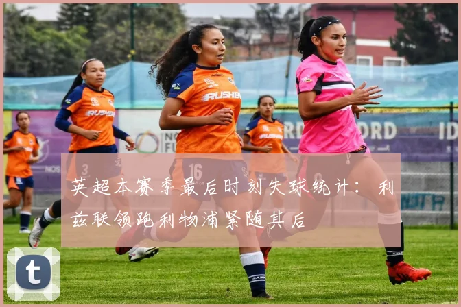 英超本赛季最后时刻失球统计：利兹联领跑利物浦紧随其后
