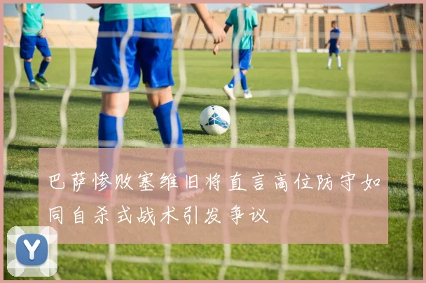 巴萨惨败塞维旧将直言高位防守如同自杀式战术引发争议