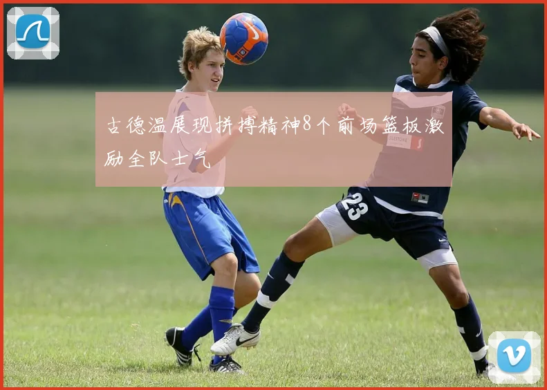 古德温展现拼搏精神8个前场篮板激励全队士气