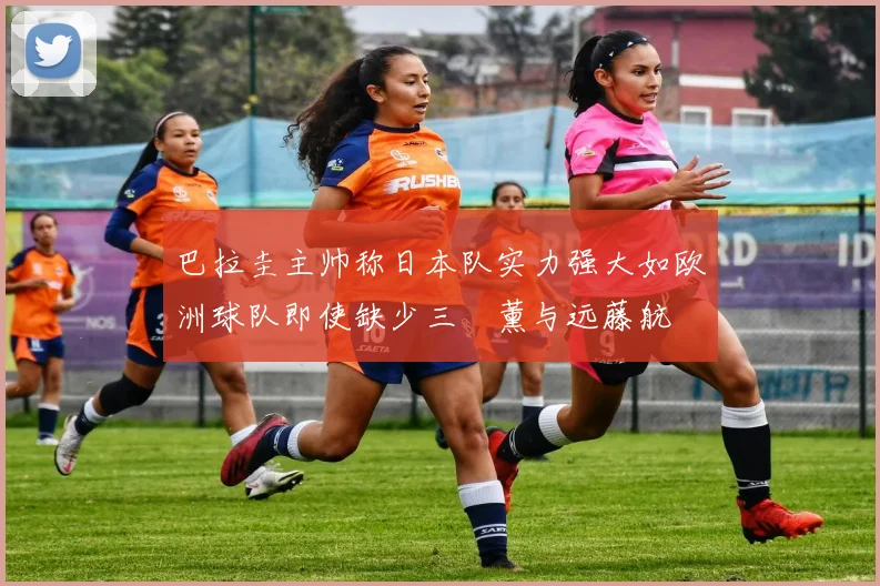 巴拉圭主帅称日本队实力强大如欧洲球队即使缺少三笘薰与远藤航