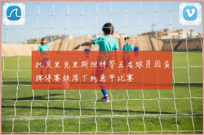 托莫里克里斯坦特等五名球员因黄牌停赛缺席下轮意甲比赛