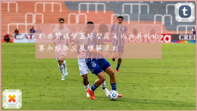 科尔赞追梦篮球智商高认为其对比赛和球队发展理解深刻