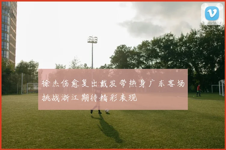 徐杰伤愈复出戴发带热身广东客场挑战浙江期待精彩表现