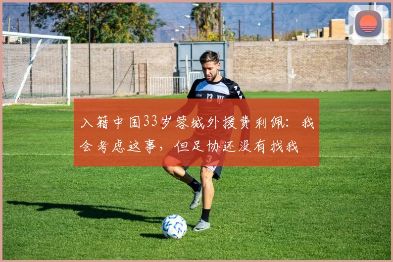 入籍中国33岁蓉城外援费利佩：我会考虑这事，但足协还没有找我