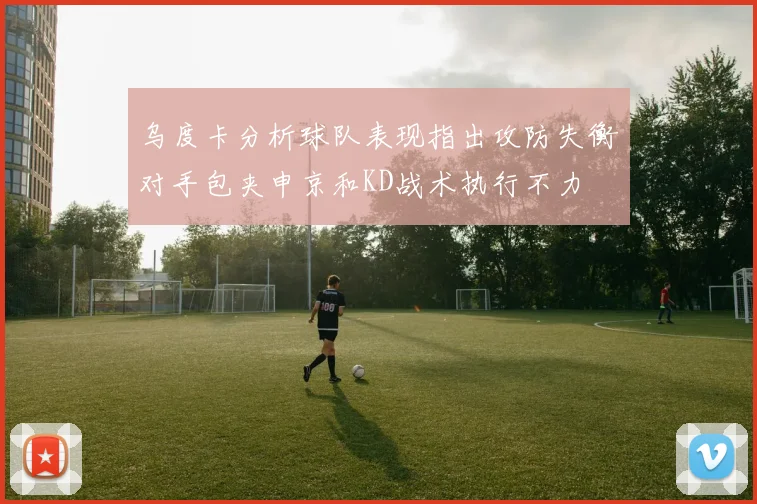 乌度卡分析球队表现指出攻防失衡对手包夹申京和KD战术执行不力