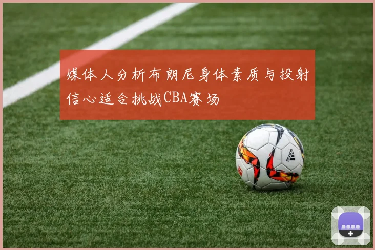 媒体人分析布朗尼身体素质与投射信心适合挑战CBA赛场