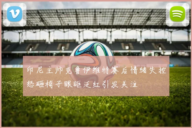 印尼主帅克鲁伊维特赛后情绪失控怒砸椅子眼眶泛红引发关注