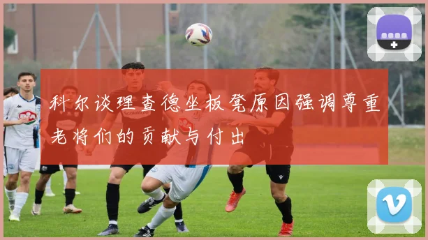 科尔谈理查德坐板凳原因强调尊重老将们的贡献与付出