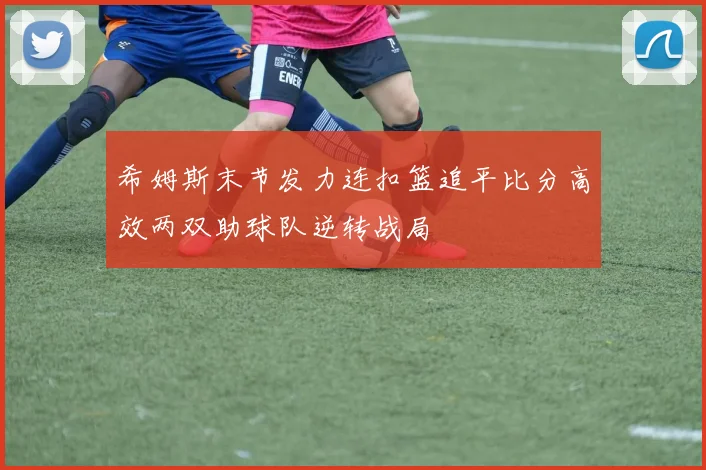 希姆斯末节发力连扣篮追平比分高效两双助球队逆转战局