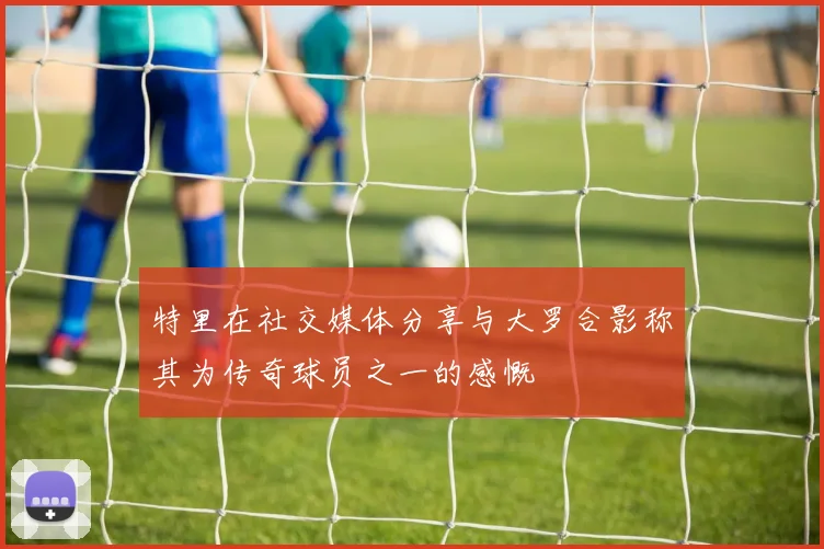 特里在社交媒体分享与大罗合影称其为传奇球员之一的感慨
