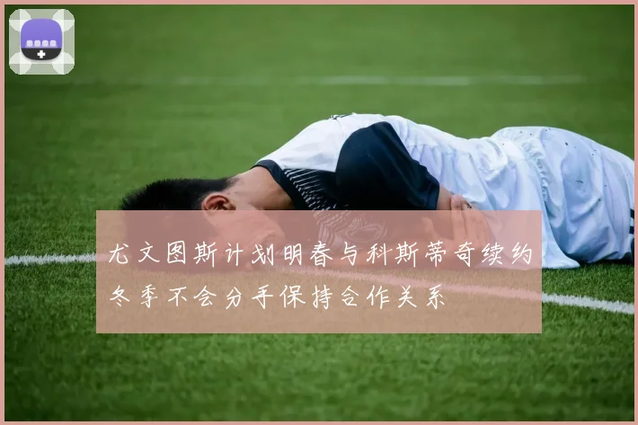 尤文图斯计划明春与科斯蒂奇续约冬季不会分手保持合作关系