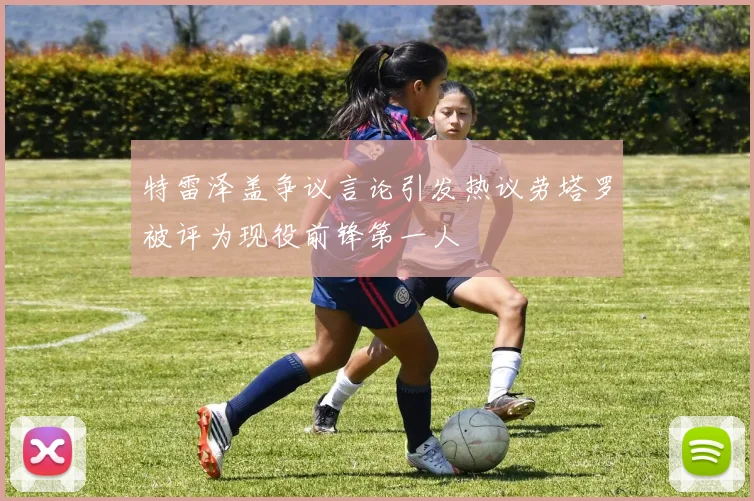 特雷泽盖争议言论引发热议劳塔罗被评为现役前锋第一人