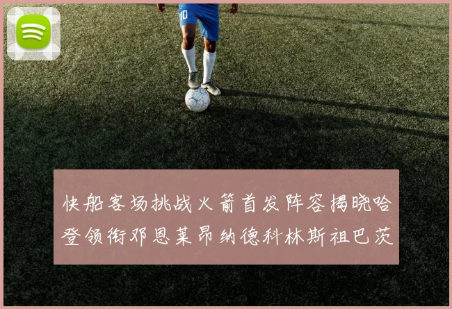 快船客场挑战火箭首发阵容揭晓哈登领衔邓恩莱昂纳德科林斯祖巴茨共战强敌