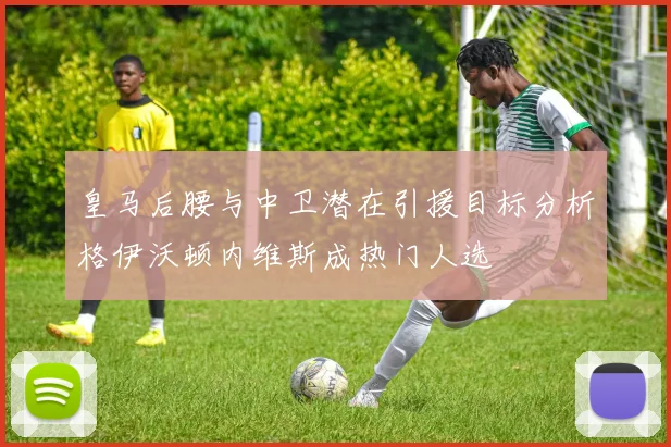 皇马后腰与中卫潜在引援目标分析格伊沃顿内维斯成热门人选