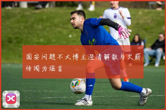 国安问题不大博主澄清解散与欠薪传闻为谣言