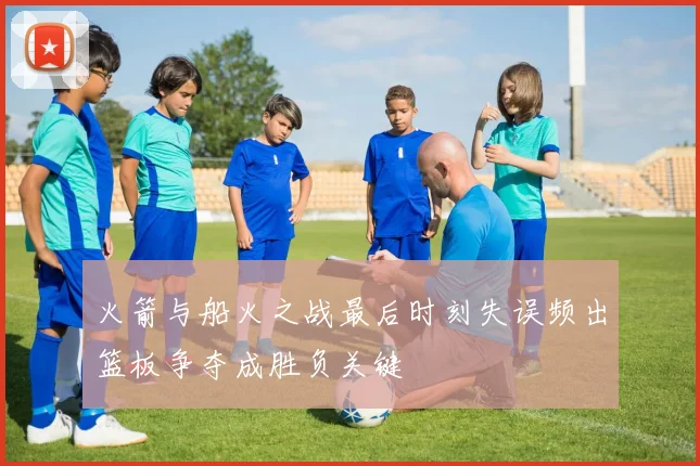 火箭与船火之战最后时刻失误频出篮板争夺成胜负关键