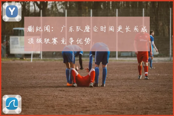 蒯纪闻：广东队磨合时间更长或成顶级联赛竞争优势