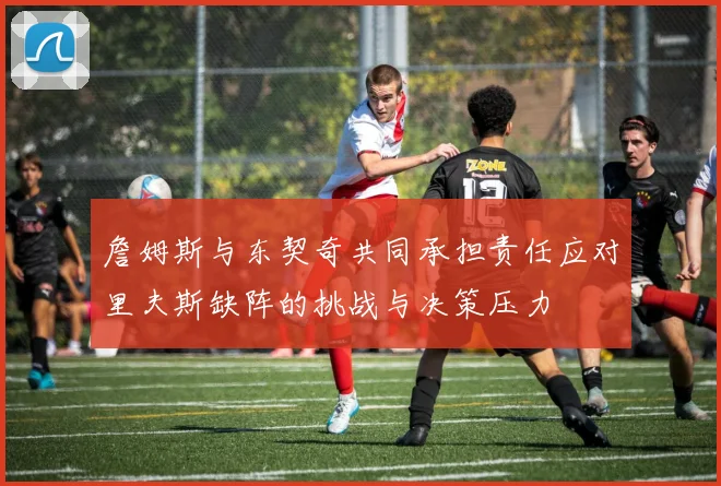 詹姆斯与东契奇共同承担责任应对里夫斯缺阵的挑战与决策压力